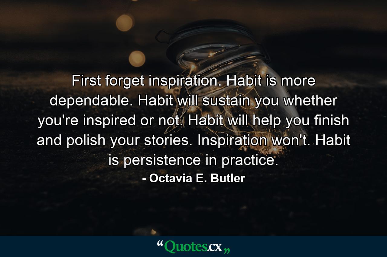 First forget inspiration. Habit is more dependable. Habit will sustain you whether you're inspired or not. Habit will help you finish and polish your stories. Inspiration won't. Habit is persistence in practice. - Quote by Octavia E. Butler