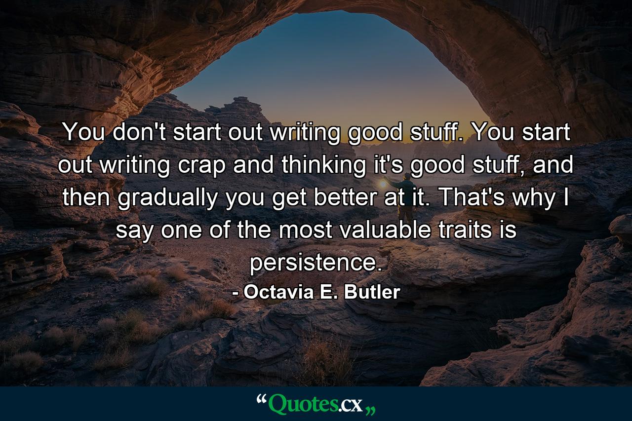 You don't start out writing good stuff. You start out writing crap and thinking it's good stuff, and then gradually you get better at it. That's why I say one of the most valuable traits is persistence. - Quote by Octavia E. Butler