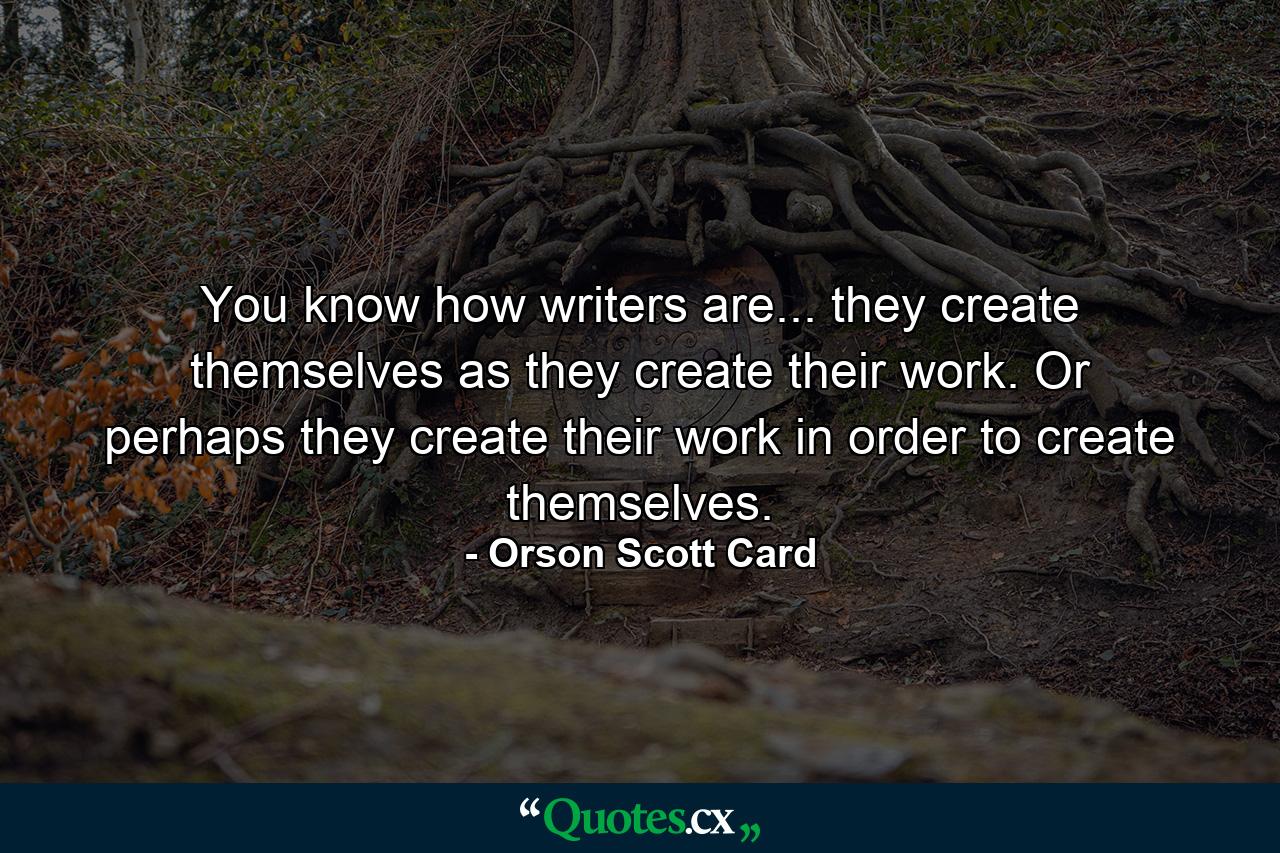 You know how writers are... they create themselves as they create their work. Or perhaps they create their work in order to create themselves. - Quote by Orson Scott Card