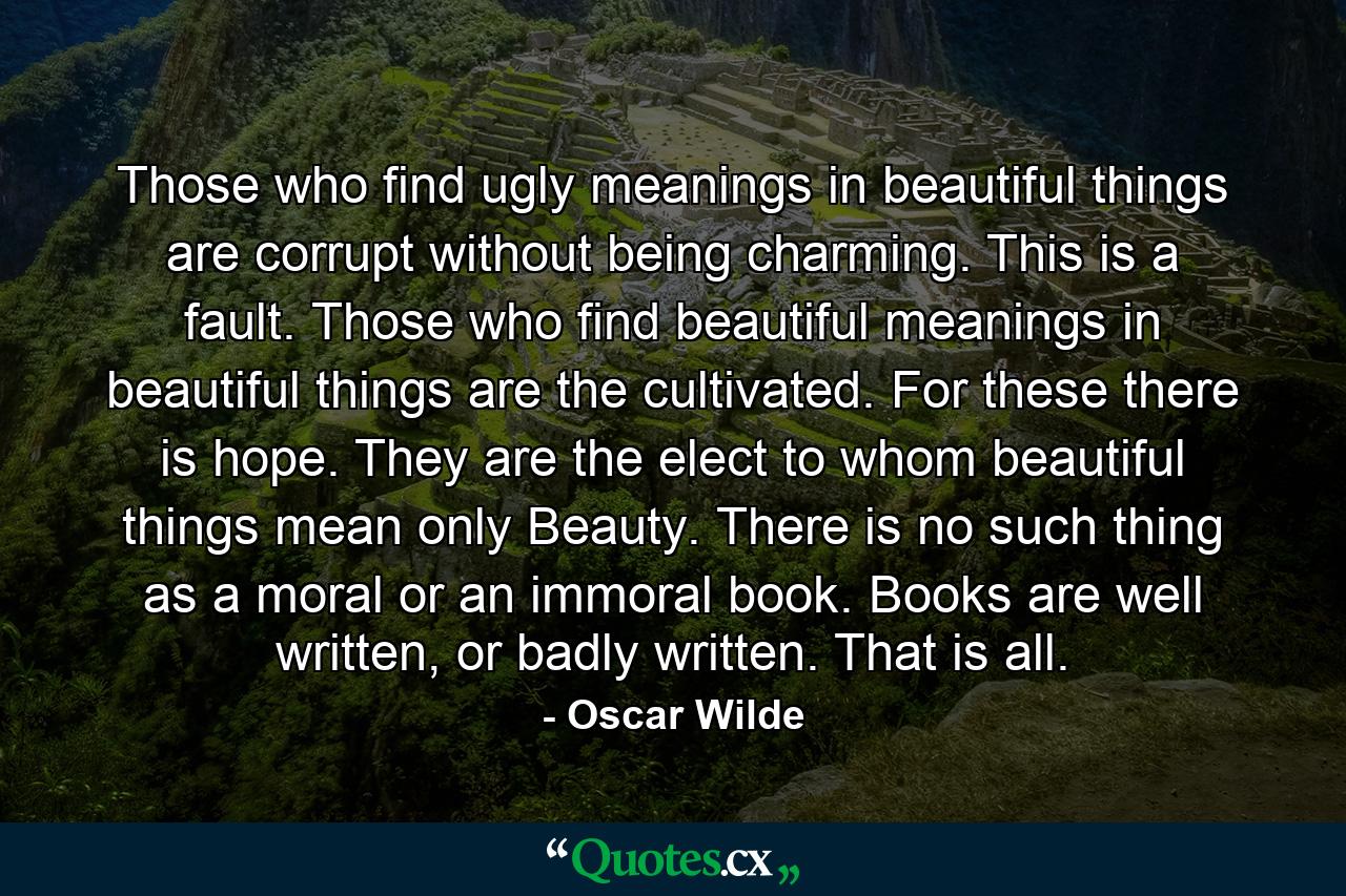 Those who find ugly meanings in beautiful things are corrupt without being charming. This is a fault. Those who find beautiful meanings in beautiful things are the cultivated. For these there is hope. They are the elect to whom beautiful things mean only Beauty. There is no such thing as a moral or an immoral book. Books are well written, or badly written. That is all. - Quote by Oscar Wilde