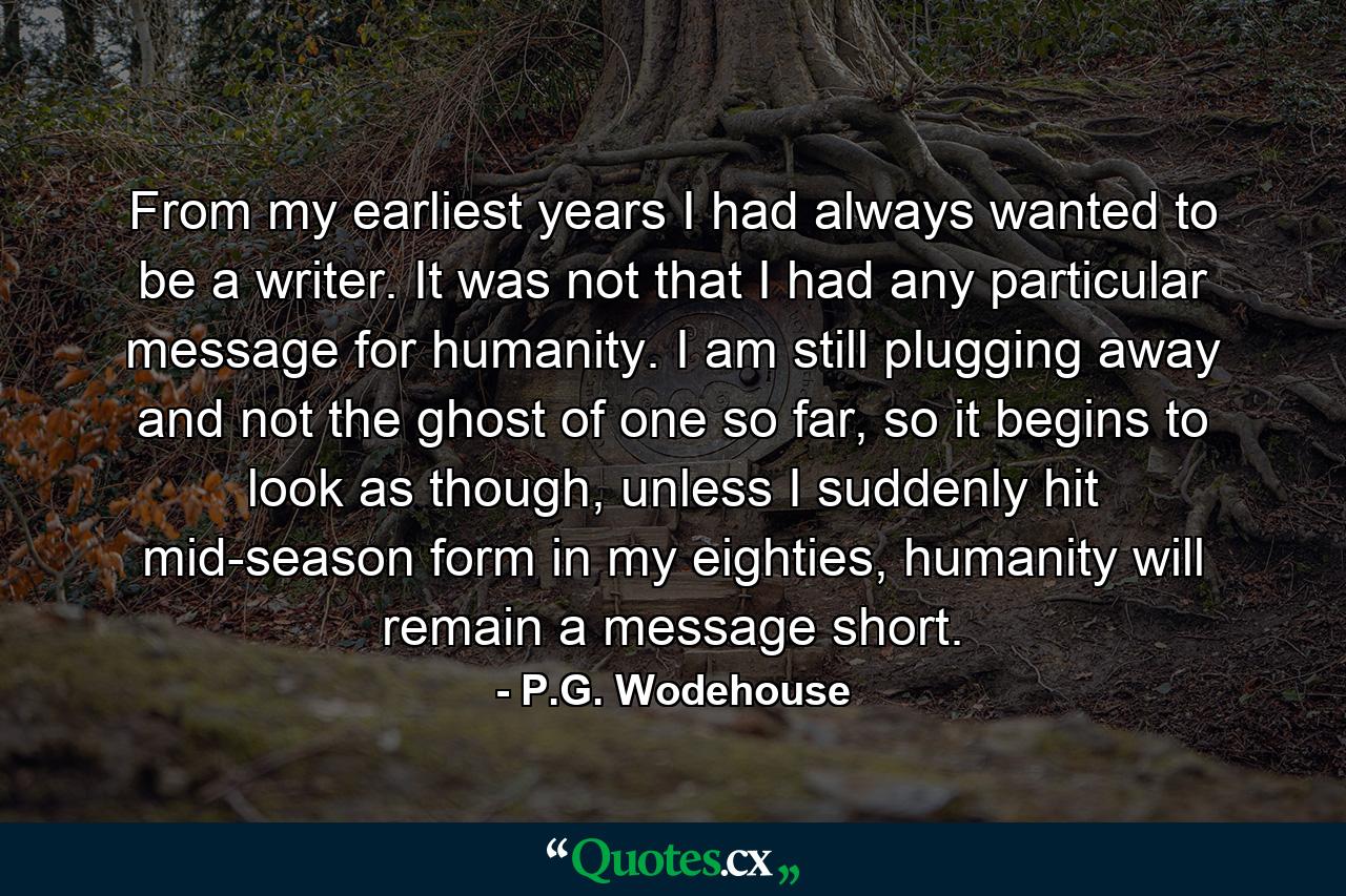 From my earliest years I had always wanted to be a writer. It was not that I had any particular message for humanity. I am still plugging away and not the ghost of one so far, so it begins to look as though, unless I suddenly hit mid-season form in my eighties, humanity will remain a message short. - Quote by P.G. Wodehouse