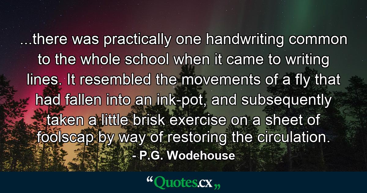 ...there was practically one handwriting common to the whole school when it came to writing lines. It resembled the movements of a fly that had fallen into an ink-pot, and subsequently taken a little brisk exercise on a sheet of foolscap by way of restoring the circulation. - Quote by P.G. Wodehouse