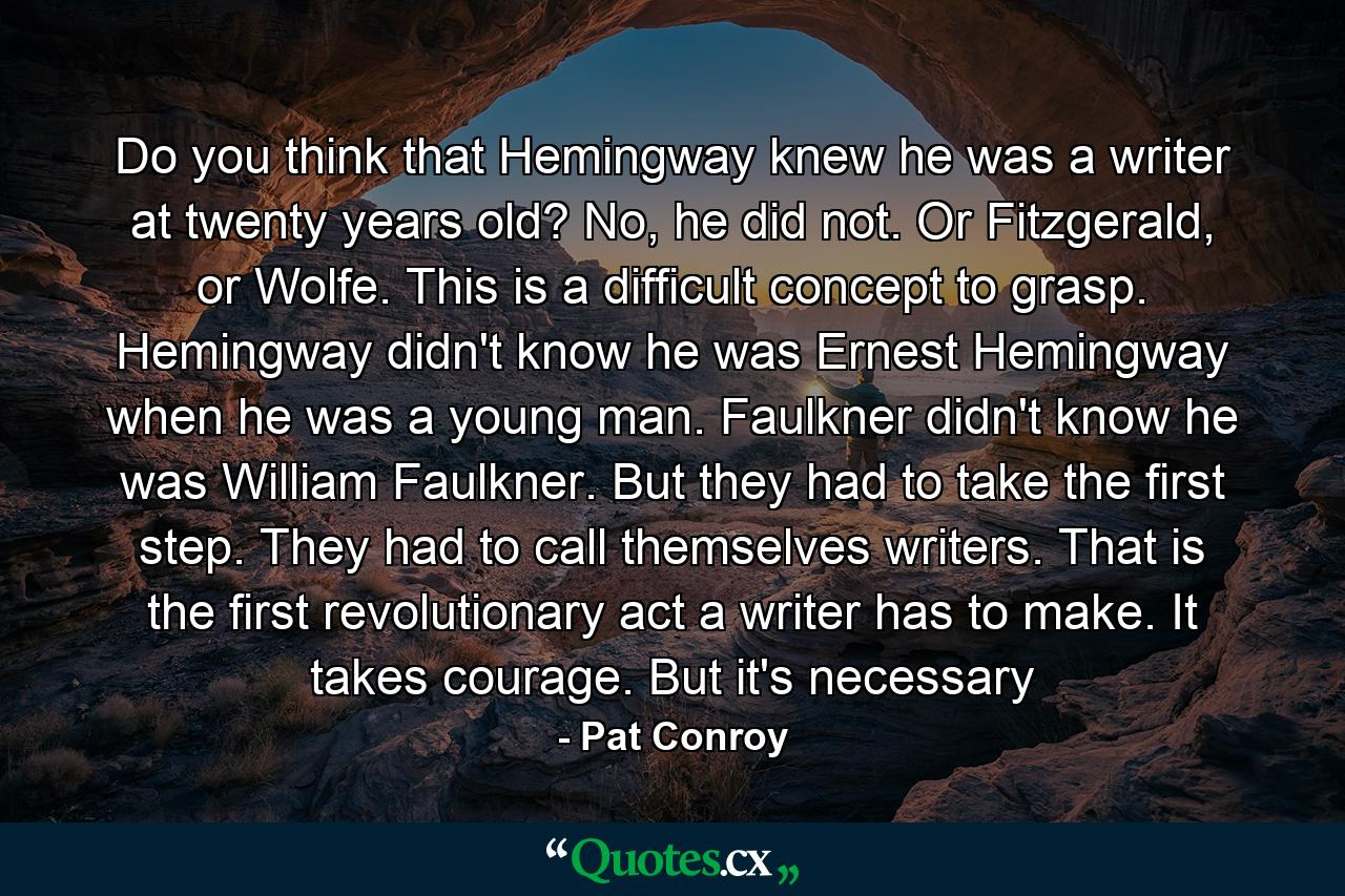 Do you think that Hemingway knew he was a writer at twenty years old? No, he did not. Or Fitzgerald, or Wolfe. This is a difficult concept to grasp. Hemingway didn't know he was Ernest Hemingway when he was a young man. Faulkner didn't know he was William Faulkner. But they had to take the first step. They had to call themselves writers. That is the first revolutionary act a writer has to make. It takes courage. But it's necessary - Quote by Pat Conroy