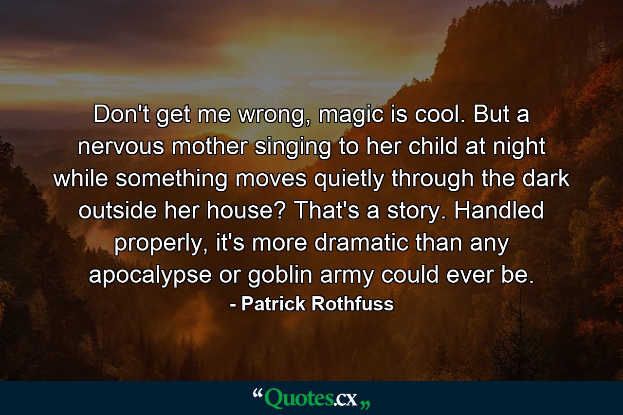 Don't get me wrong, magic is cool. But a nervous mother singing to her child at night while something moves quietly through the dark outside her house? That's a story. Handled properly, it's more dramatic than any apocalypse or goblin army could ever be. - Quote by Patrick Rothfuss