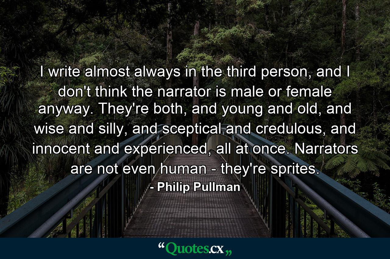 I write almost always in the third person, and I don't think the narrator is male or female anyway. They're both, and young and old, and wise and silly, and sceptical and credulous, and innocent and experienced, all at once. Narrators are not even human - they're sprites. - Quote by Philip Pullman