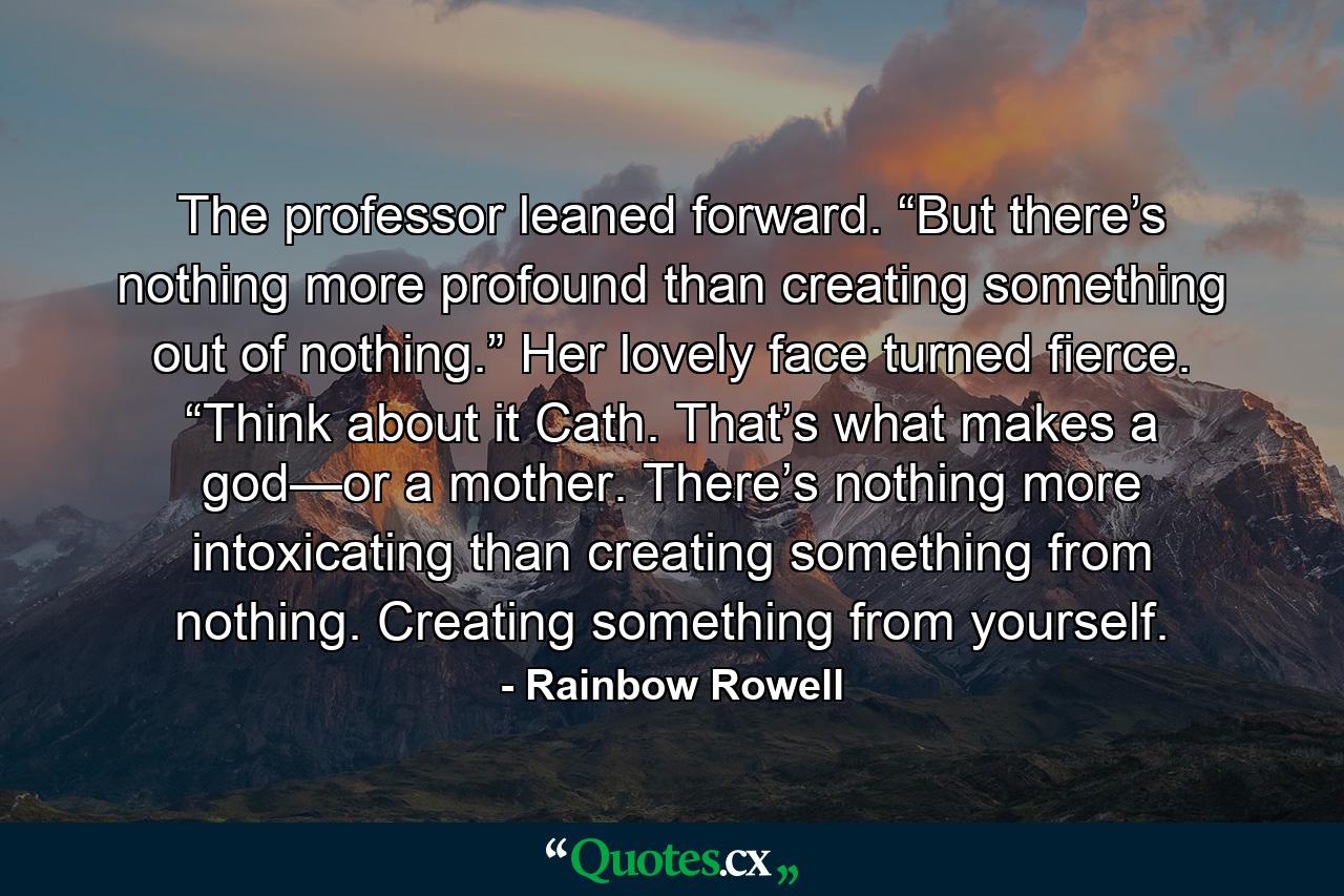 The professor leaned forward. “But there’s nothing more profound than creating something out of nothing.” Her lovely face turned fierce. “Think about it Cath. That’s what makes a god—or a mother. There’s nothing more intoxicating than creating something from nothing. Creating something from yourself. - Quote by Rainbow Rowell