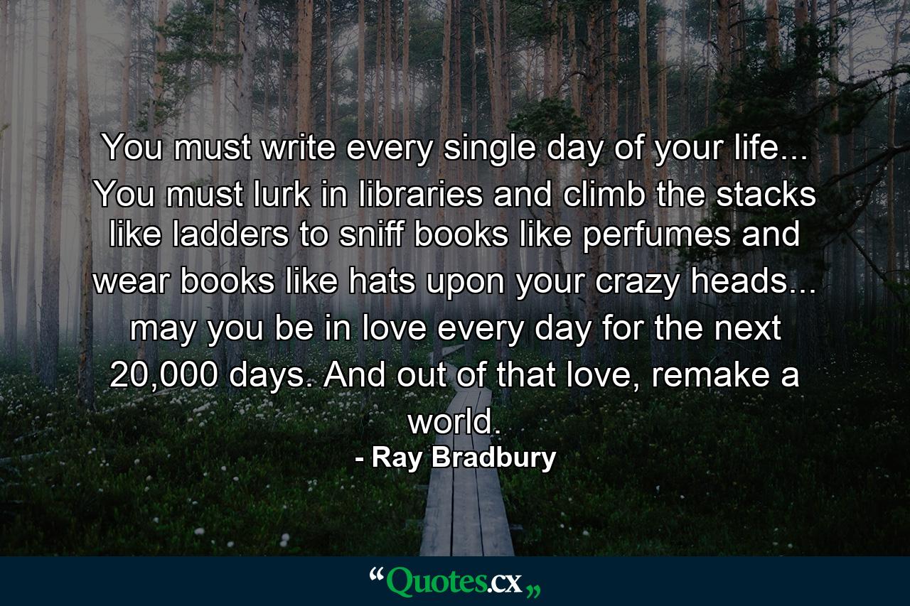 You must write every single day of your life... You must lurk in libraries and climb the stacks like ladders to sniff books like perfumes and wear books like hats upon your crazy heads... may you be in love every day for the next 20,000 days. And out of that love, remake a world. - Quote by Ray Bradbury