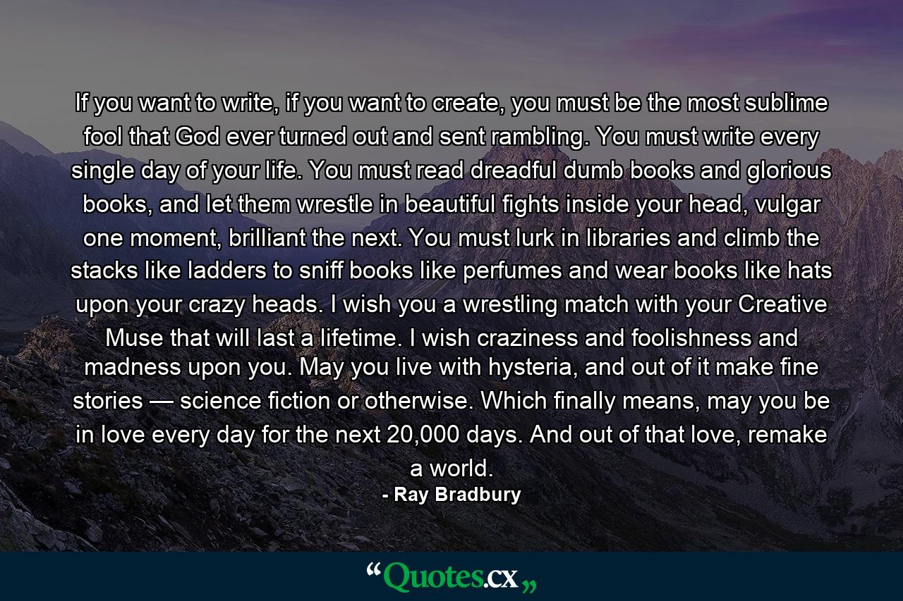 If you want to write, if you want to create, you must be the most sublime fool that God ever turned out and sent rambling. You must write every single day of your life. You must read dreadful dumb books and glorious books, and let them wrestle in beautiful fights inside your head, vulgar one moment, brilliant the next. You must lurk in libraries and climb the stacks like ladders to sniff books like perfumes and wear books like hats upon your crazy heads. I wish you a wrestling match with your Creative Muse that will last a lifetime. I wish craziness and foolishness and madness upon you. May you live with hysteria, and out of it make fine stories — science fiction or otherwise. Which finally means, may you be in love every day for the next 20,000 days. And out of that love, remake a world. - Quote by Ray Bradbury