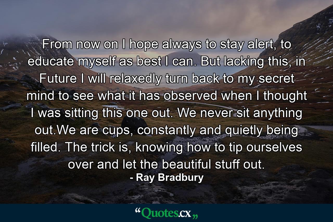 From now on I hope always to stay alert, to educate myself as best I can. But lacking this, in Future I will relaxedly turn back to my secret mind to see what it has observed when I thought I was sitting this one out. We never sit anything out.We are cups, constantly and quietly being filled. The trick is, knowing how to tip ourselves over and let the beautiful stuff out. - Quote by Ray Bradbury