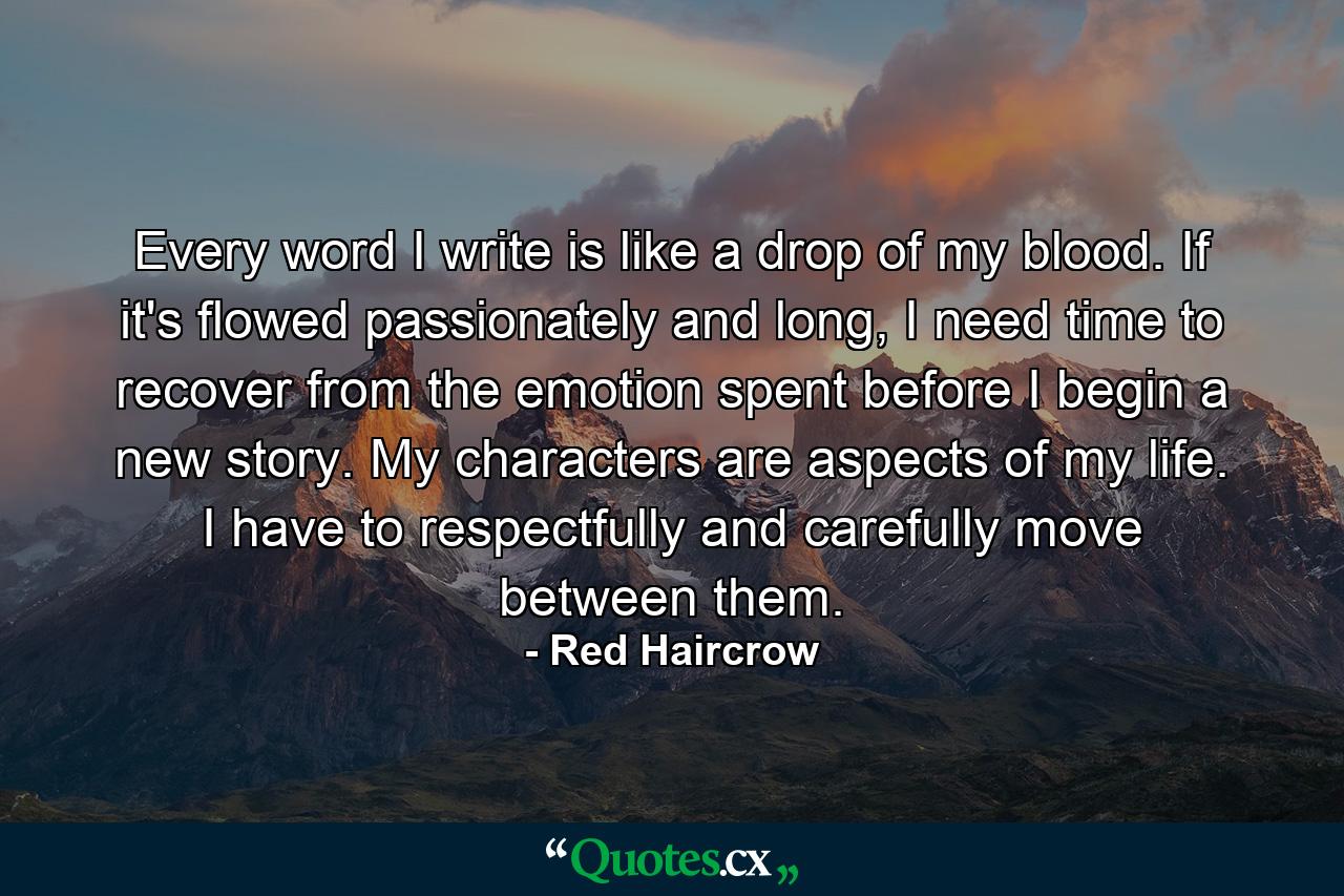 Every word I write is like a drop of my blood. If it's flowed passionately and long, I need time to recover from the emotion spent before I begin a new story. My characters are aspects of my life. I have to respectfully and carefully move between them. - Quote by Red Haircrow