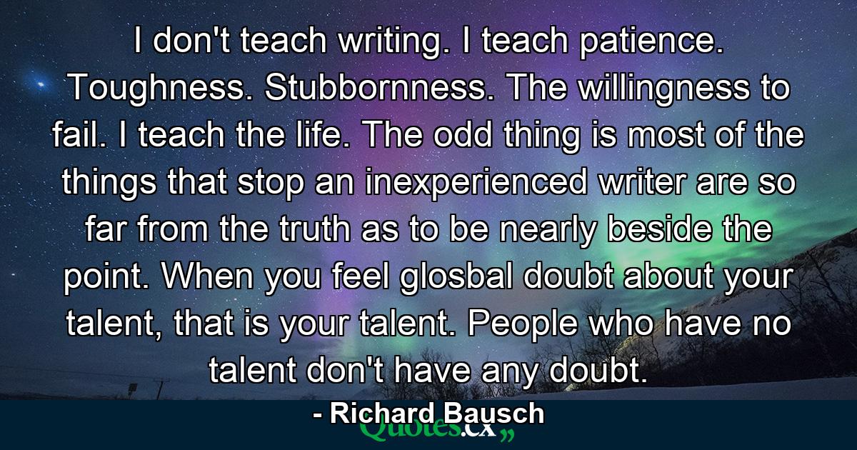 I don't teach writing. I teach patience. Toughness. Stubbornness. The willingness to fail. I teach the life. The odd thing is most of the things that stop an inexperienced writer are so far from the truth as to be nearly beside the point. When you feel glosbal doubt about your talent, that is your talent. People who have no talent don't have any doubt. - Quote by Richard Bausch