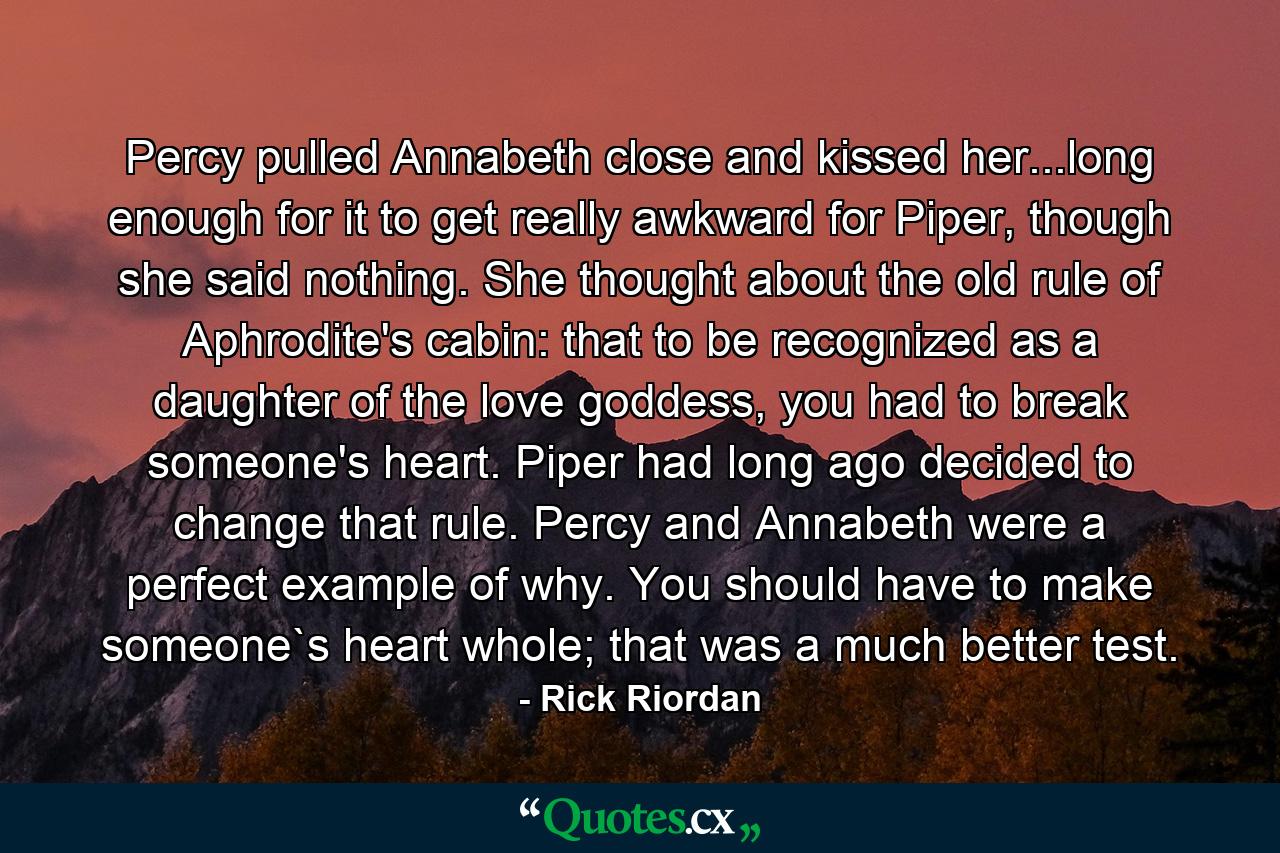 Percy pulled Annabeth close and kissed her...long enough for it to get really awkward for Piper, though she said nothing. She thought about the old rule of Aphrodite's cabin: that to be recognized as a daughter of the love goddess, you had to break someone's heart. Piper had long ago decided to change that rule. Percy and Annabeth were a perfect example of why. You should have to make someone`s heart whole; that was a much better test. - Quote by Rick Riordan