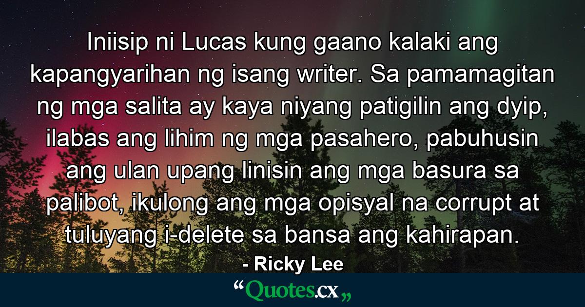 Iniisip ni Lucas kung gaano kalaki ang kapangyarihan ng isang writer. Sa pamamagitan ng mga salita ay kaya niyang patigilin ang dyip, ilabas ang lihim ng mga pasahero, pabuhusin ang ulan upang linisin ang mga basura sa palibot, ikulong ang mga opisyal na corrupt at tuluyang i-delete sa bansa ang kahirapan. - Quote by Ricky Lee