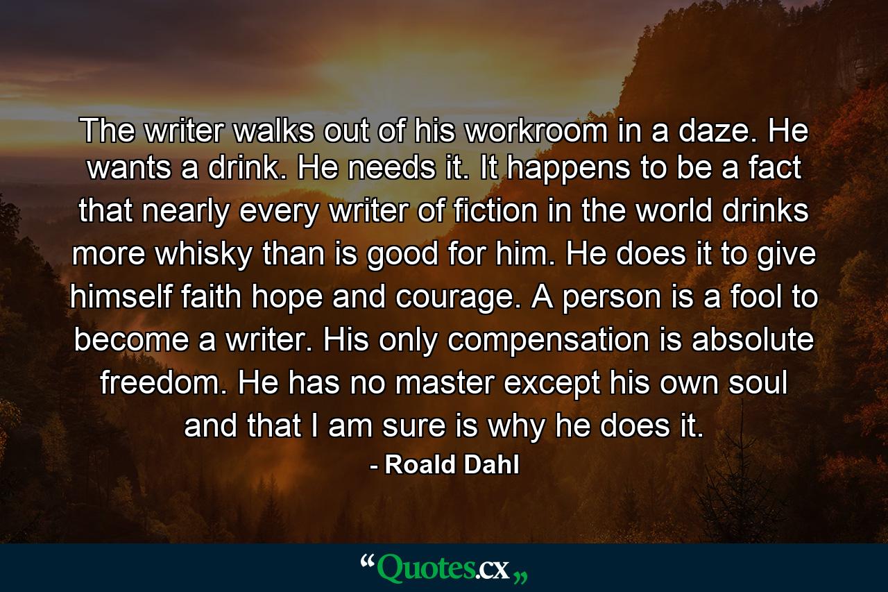 The writer walks out of his workroom in a daze. He wants a drink. He needs it. It happens to be a fact that nearly every writer of fiction in the world drinks more whisky than is good for him. He does it to give himself faith hope and courage. A person is a fool to become a writer. His only compensation is absolute freedom. He has no master except his own soul and that I am sure is why he does it. - Quote by Roald Dahl