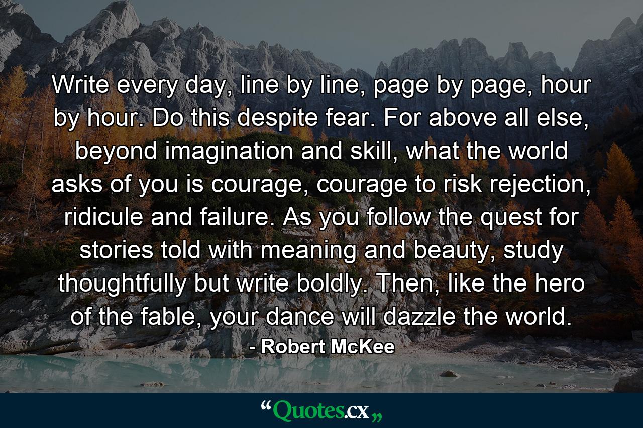 Write every day, line by line, page by page, hour by hour. Do this despite fear. For above all else, beyond imagination and skill, what the world asks of you is courage, courage to risk rejection, ridicule and failure. As you follow the quest for stories told with meaning and beauty, study thoughtfully but write boldly. Then, like the hero of the fable, your dance will dazzle the world. - Quote by Robert McKee