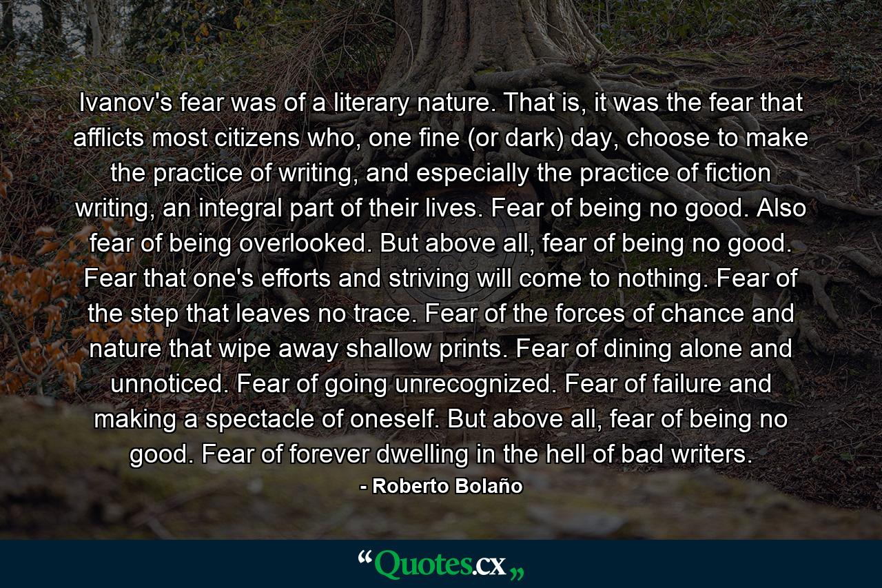 Ivanov's fear was of a literary nature. That is, it was the fear that afflicts most citizens who, one fine (or dark) day, choose to make the practice of writing, and especially the practice of fiction writing, an integral part of their lives. Fear of being no good. Also fear of being overlooked. But above all, fear of being no good. Fear that one's efforts and striving will come to nothing. Fear of the step that leaves no trace. Fear of the forces of chance and nature that wipe away shallow prints. Fear of dining alone and unnoticed. Fear of going unrecognized. Fear of failure and making a spectacle of oneself. But above all, fear of being no good. Fear of forever dwelling in the hell of bad writers. - Quote by Roberto Bolaño