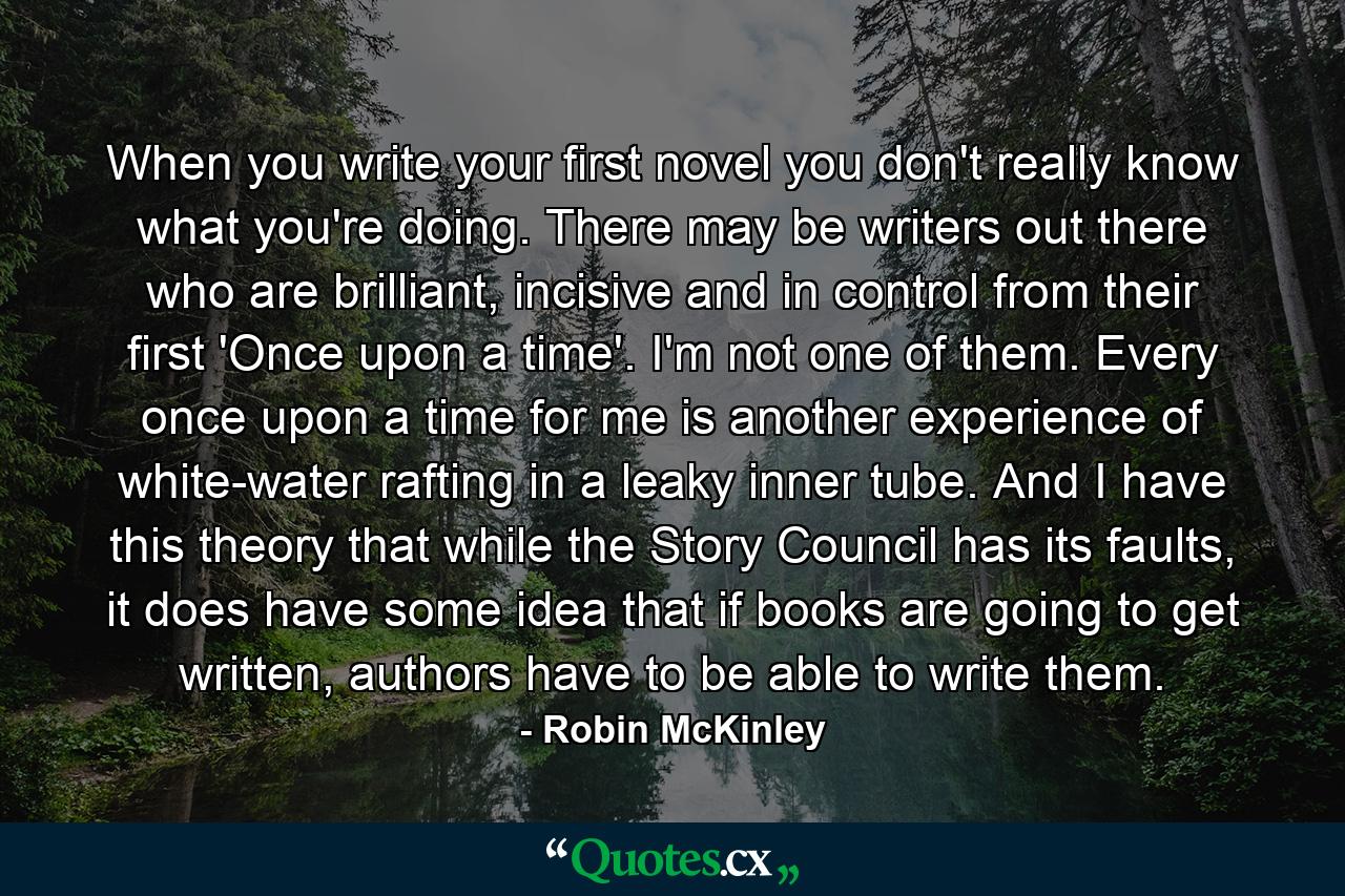 When you write your first novel you don't really know what you're doing. There may be writers out there who are brilliant, incisive and in control from their first 'Once upon a time'. I'm not one of them. Every once upon a time for me is another experience of white-water rafting in a leaky inner tube. And I have this theory that while the Story Council has its faults, it does have some idea that if books are going to get written, authors have to be able to write them. - Quote by Robin McKinley