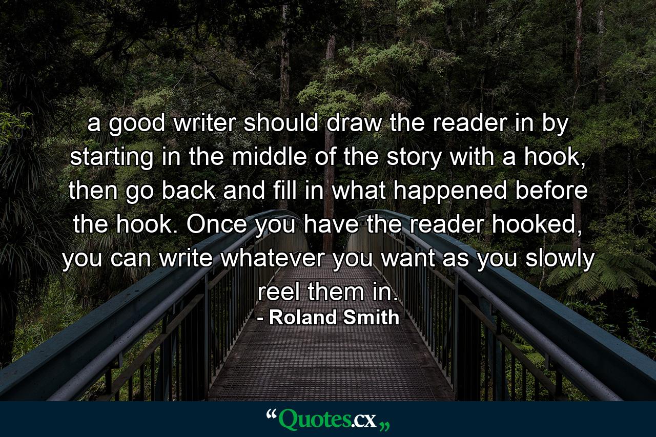 a good writer should draw the reader in by starting in the middle of the story with a hook, then go back and fill in what happened before the hook. Once you have the reader hooked, you can write whatever you want as you slowly reel them in. - Quote by Roland Smith