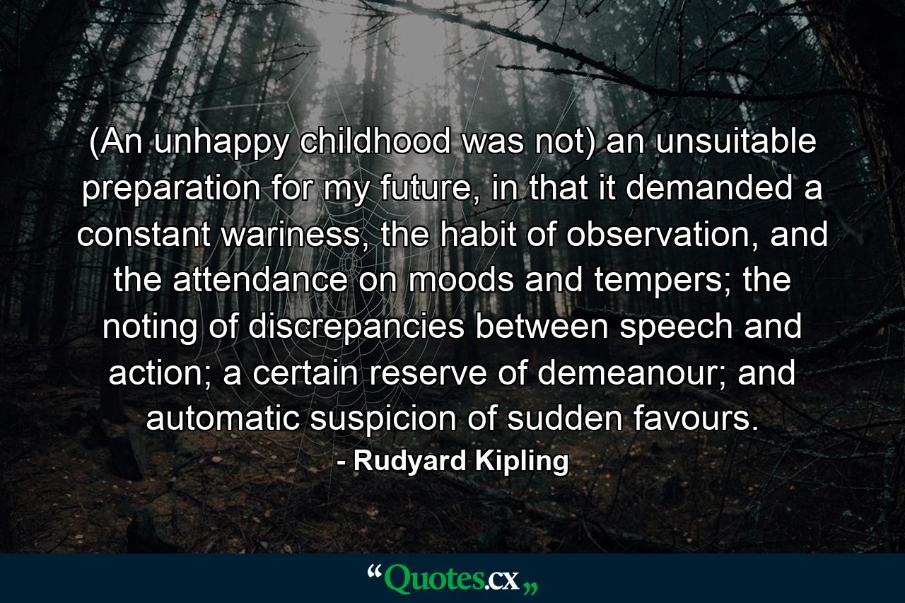 (An unhappy childhood was not) an unsuitable preparation for my future, in that it demanded a constant wariness, the habit of observation, and the attendance on moods and tempers; the noting of discrepancies between speech and action; a certain reserve of demeanour; and automatic suspicion of sudden favours. - Quote by Rudyard Kipling