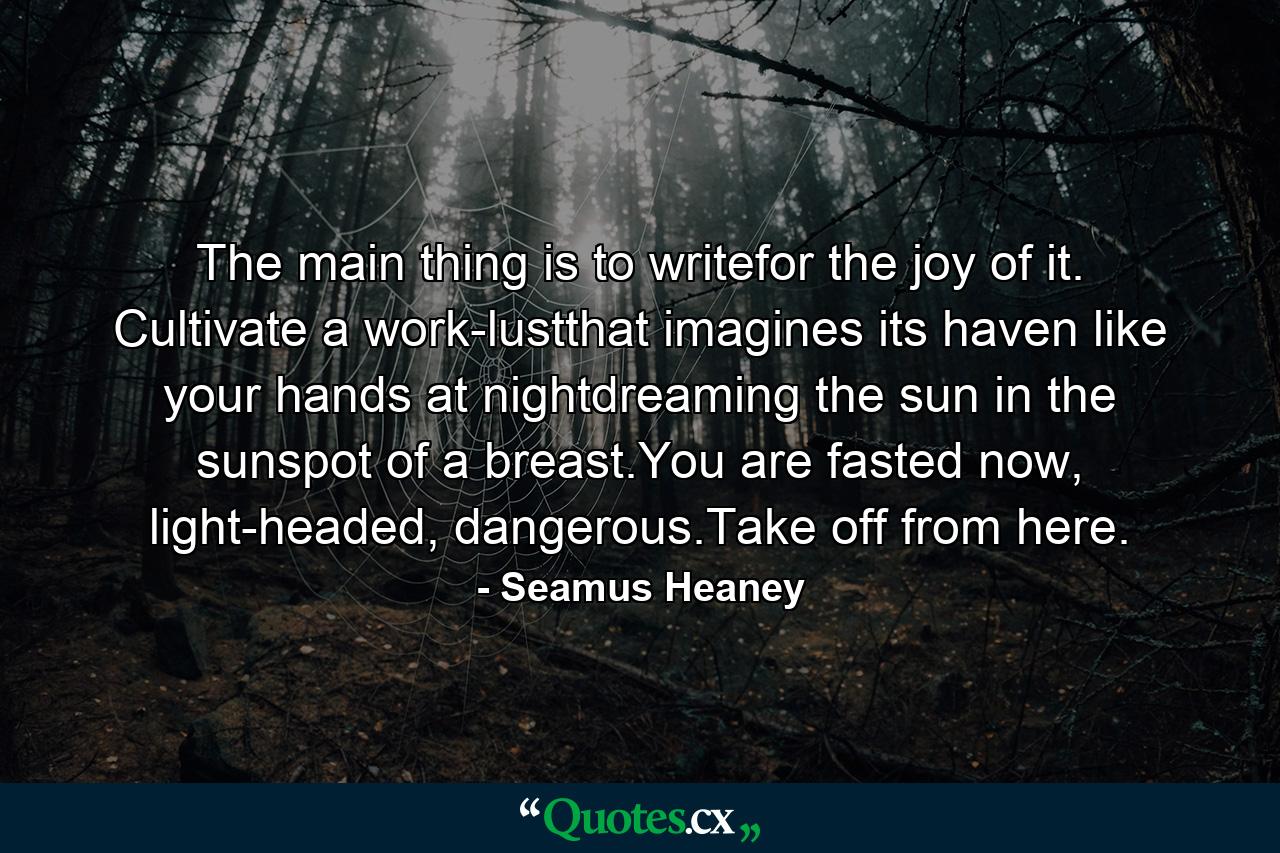 The main thing is to writefor the joy of it. Cultivate a work-lustthat imagines its haven like your hands at nightdreaming the sun in the sunspot of a breast.You are fasted now, light-headed, dangerous.Take off from here. - Quote by Seamus Heaney