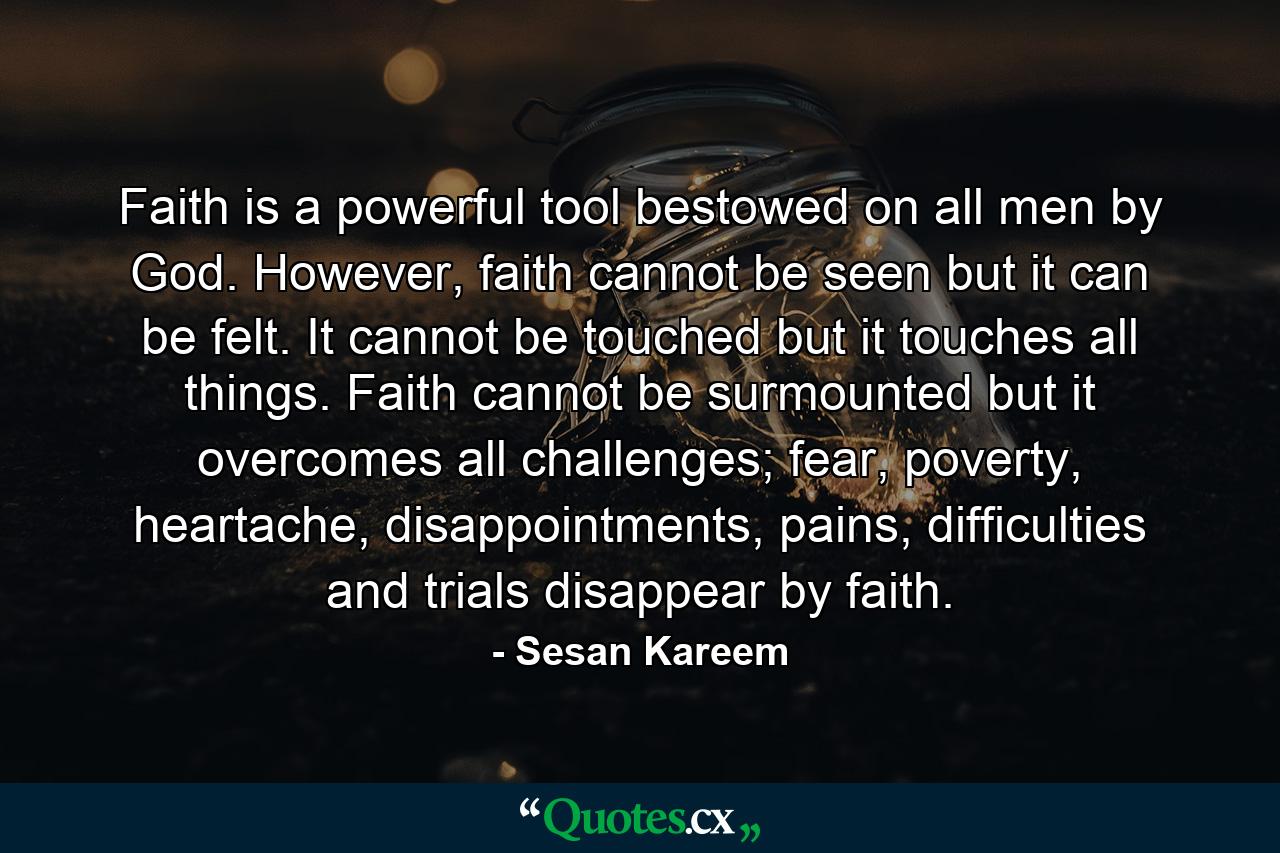 Faith is a powerful tool bestowed on all men by God. However, faith cannot be seen but it can be felt. It cannot be touched but it touches all things. Faith cannot be surmounted but it overcomes all challenges; fear, poverty, heartache, disappointments, pains, difficulties and trials disappear by faith. - Quote by Sesan Kareem