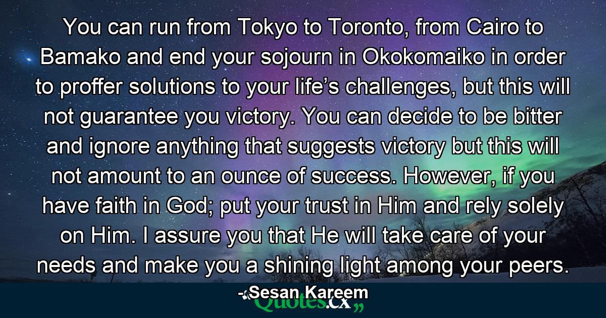 You can run from Tokyo to Toronto, from Cairo to Bamako and end your sojourn in Okokomaiko in order to proffer solutions to your life’s challenges, but this will not guarantee you victory. You can decide to be bitter and ignore anything that suggests victory but this will not amount to an ounce of success. However, if you have faith in God; put your trust in Him and rely solely on Him. I assure you that He will take care of your needs and make you a shining light among your peers. - Quote by Sesan Kareem