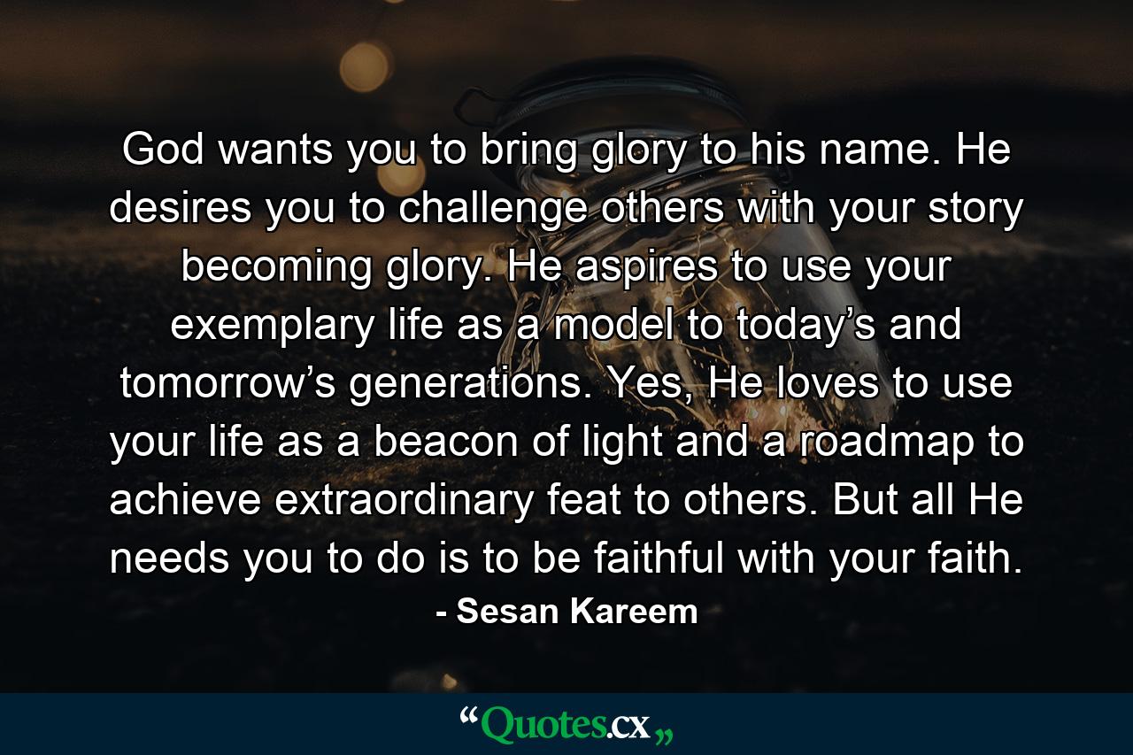 God wants you to bring glory to his name. He desires you to challenge others with your story becoming glory. He aspires to use your exemplary life as a model to today’s and tomorrow’s generations. Yes, He loves to use your life as a beacon of light and a roadmap to achieve extraordinary feat to others. But all He needs you to do is to be faithful with your faith. - Quote by Sesan Kareem