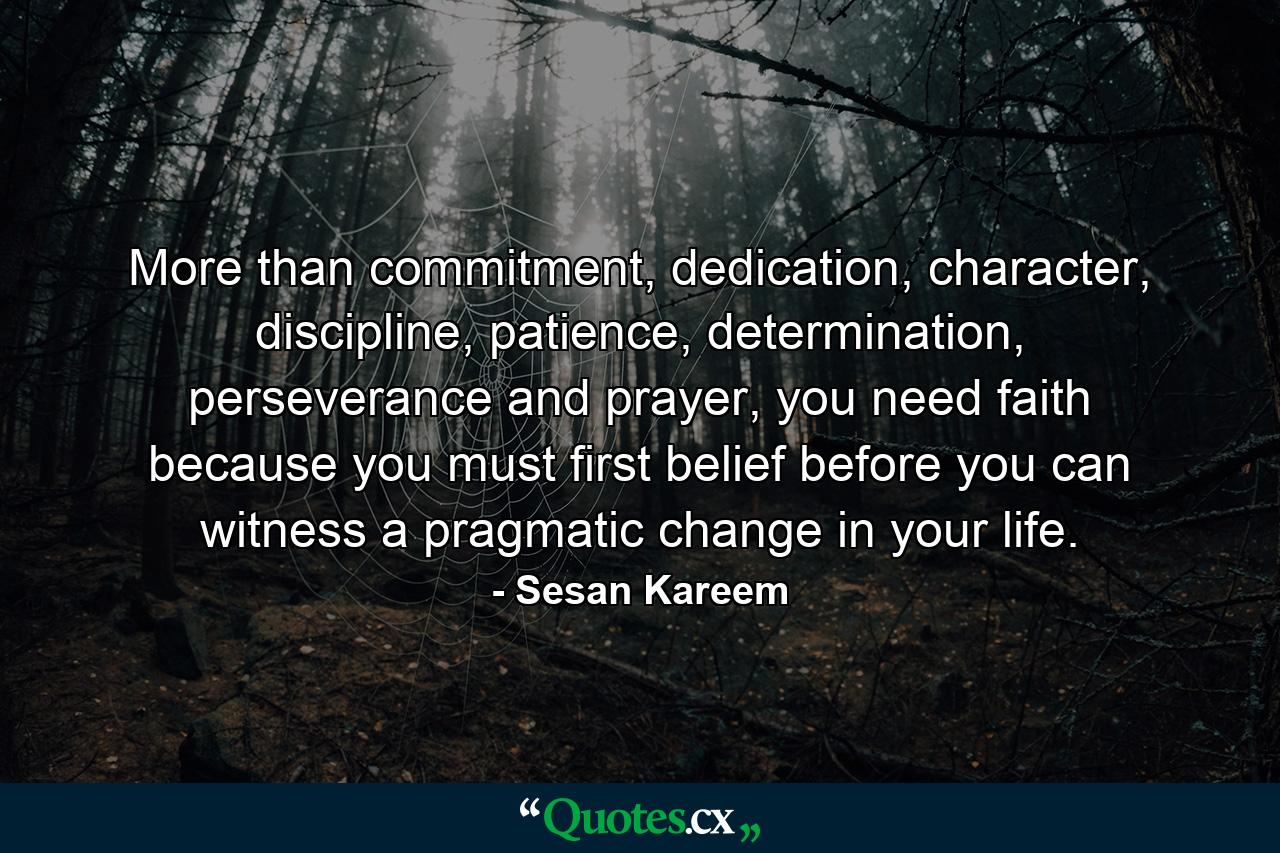 More than commitment, dedication, character, discipline, patience, determination, perseverance and prayer, you need faith because you must first belief before you can witness a pragmatic change in your life. - Quote by Sesan Kareem