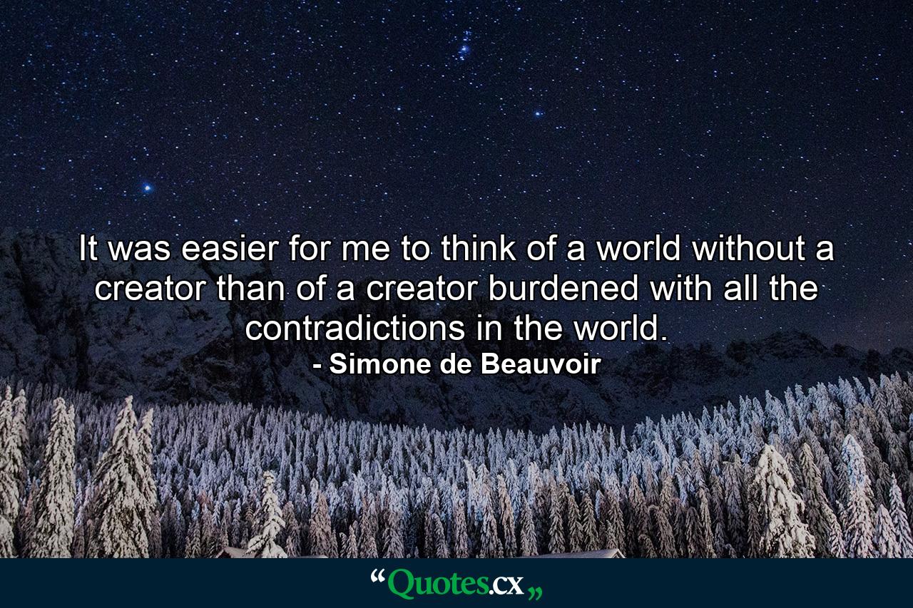 It was easier for me to think of a world without a creator than of a creator burdened with all the contradictions in the world. - Quote by Simone de Beauvoir