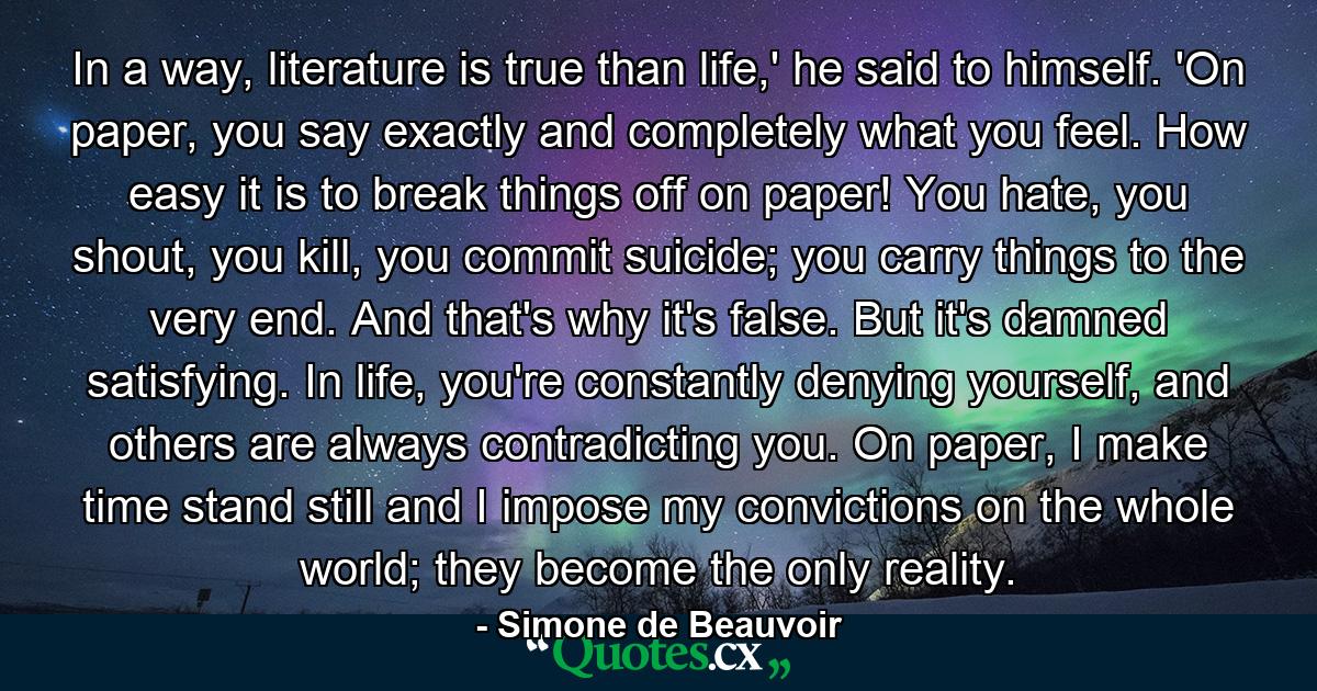 In a way, literature is true than life,' he said to himself. 'On paper, you say exactly and completely what you feel. How easy it is to break things off on paper! You hate, you shout, you kill, you commit suicide; you carry things to the very end. And that's why it's false. But it's damned satisfying. In life, you're constantly denying yourself, and others are always contradicting you. On paper, I make time stand still and I impose my convictions on the whole world; they become the only reality. - Quote by Simone de Beauvoir