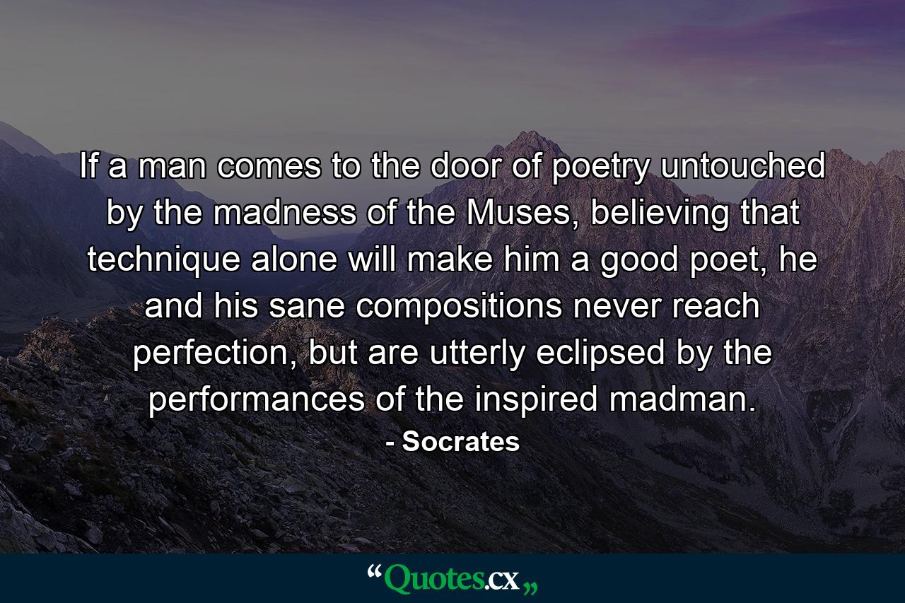 If a man comes to the door of poetry untouched by the madness of the Muses, believing that technique alone will make him a good poet, he and his sane compositions never reach perfection, but are utterly eclipsed by the performances of the inspired madman. - Quote by Socrates