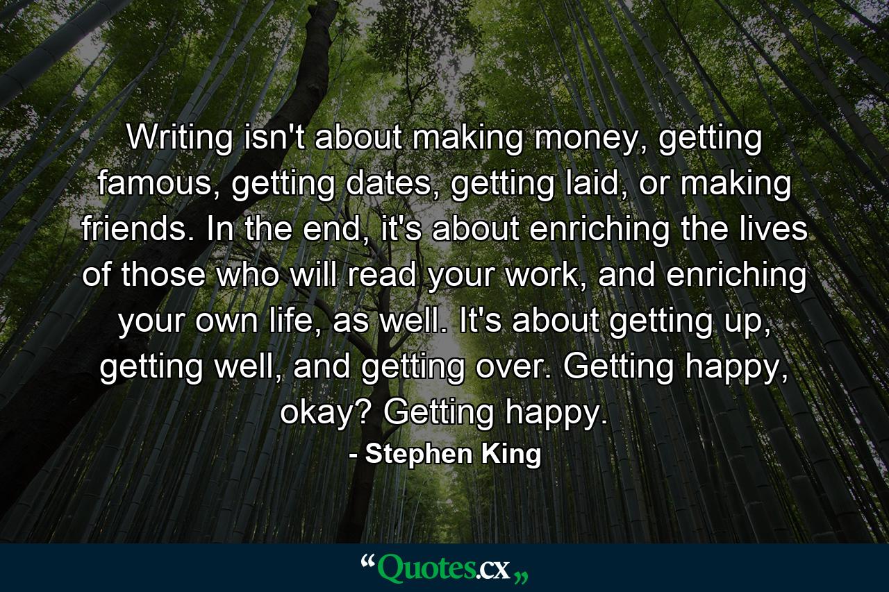 Writing isn't about making money, getting famous, getting dates, getting laid, or making friends. In the end, it's about enriching the lives of those who will read your work, and enriching your own life, as well. It's about getting up, getting well, and getting over. Getting happy, okay? Getting happy. - Quote by Stephen King