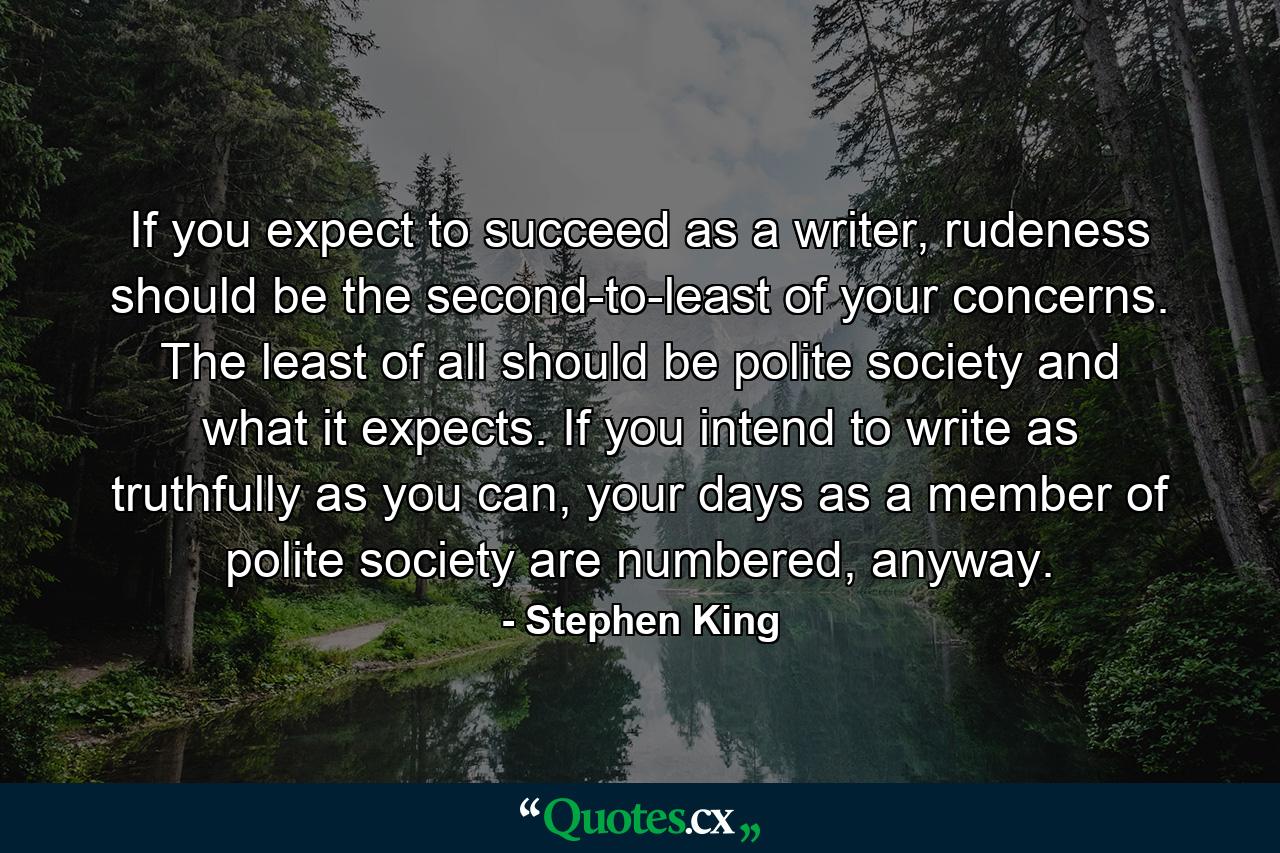 If you expect to succeed as a writer, rudeness should be the second-to-least of your concerns. The least of all should be polite society and what it expects. If you intend to write as truthfully as you can, your days as a member of polite society are numbered, anyway. - Quote by Stephen King