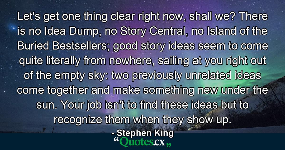 Let's get one thing clear right now, shall we? There is no Idea Dump, no Story Central, no Island of the Buried Bestsellers; good story ideas seem to come quite literally from nowhere, sailing at you right out of the empty sky: two previously unrelated ideas come together and make something new under the sun. Your job isn't to find these ideas but to recognize them when they show up. - Quote by Stephen King