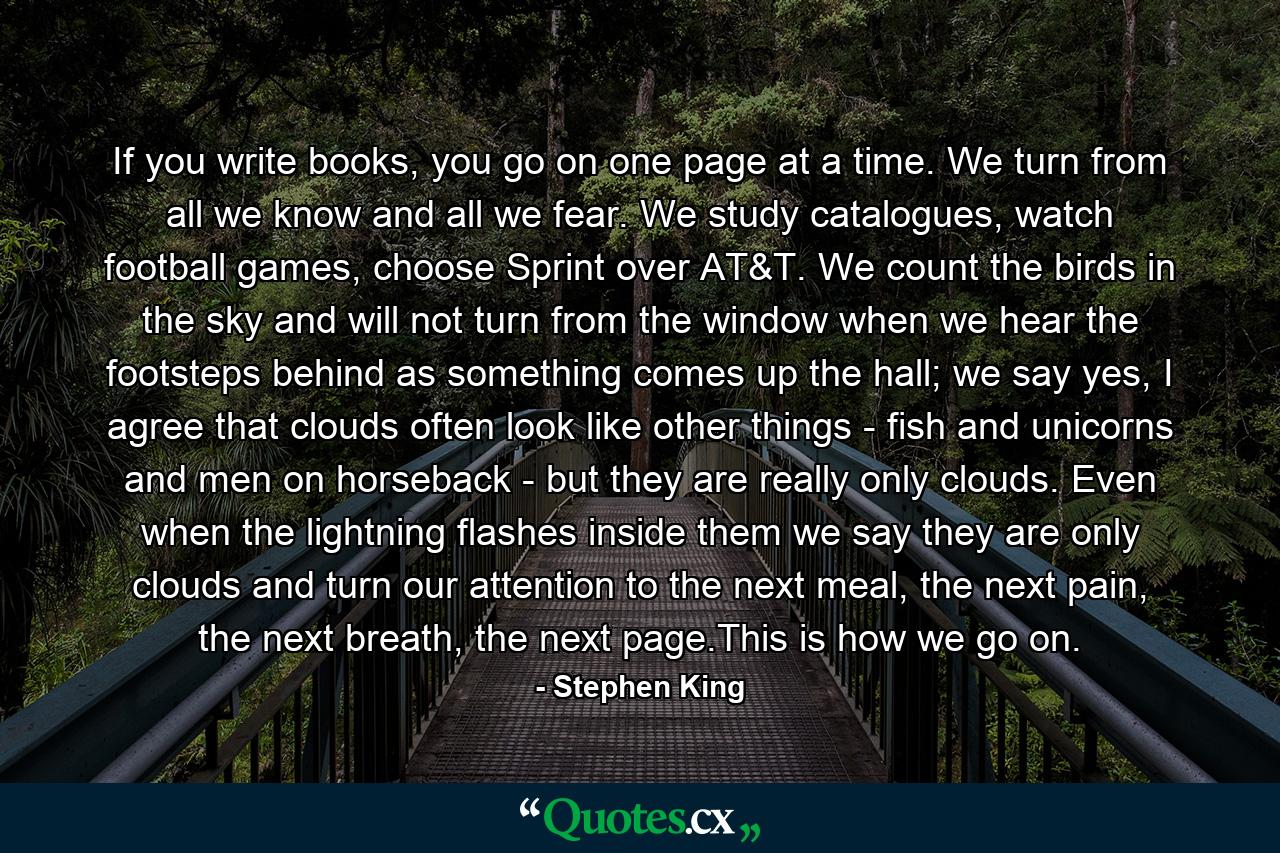 If you write books, you go on one page at a time. We turn from all we know and all we fear. We study catalogues, watch football games, choose Sprint over AT&T. We count the birds in the sky and will not turn from the window when we hear the footsteps behind as something comes up the hall; we say yes, I agree that clouds often look like other things - fish and unicorns and men on horseback - but they are really only clouds. Even when the lightning flashes inside them we say they are only clouds and turn our attention to the next meal, the next pain, the next breath, the next page.This is how we go on. - Quote by Stephen King