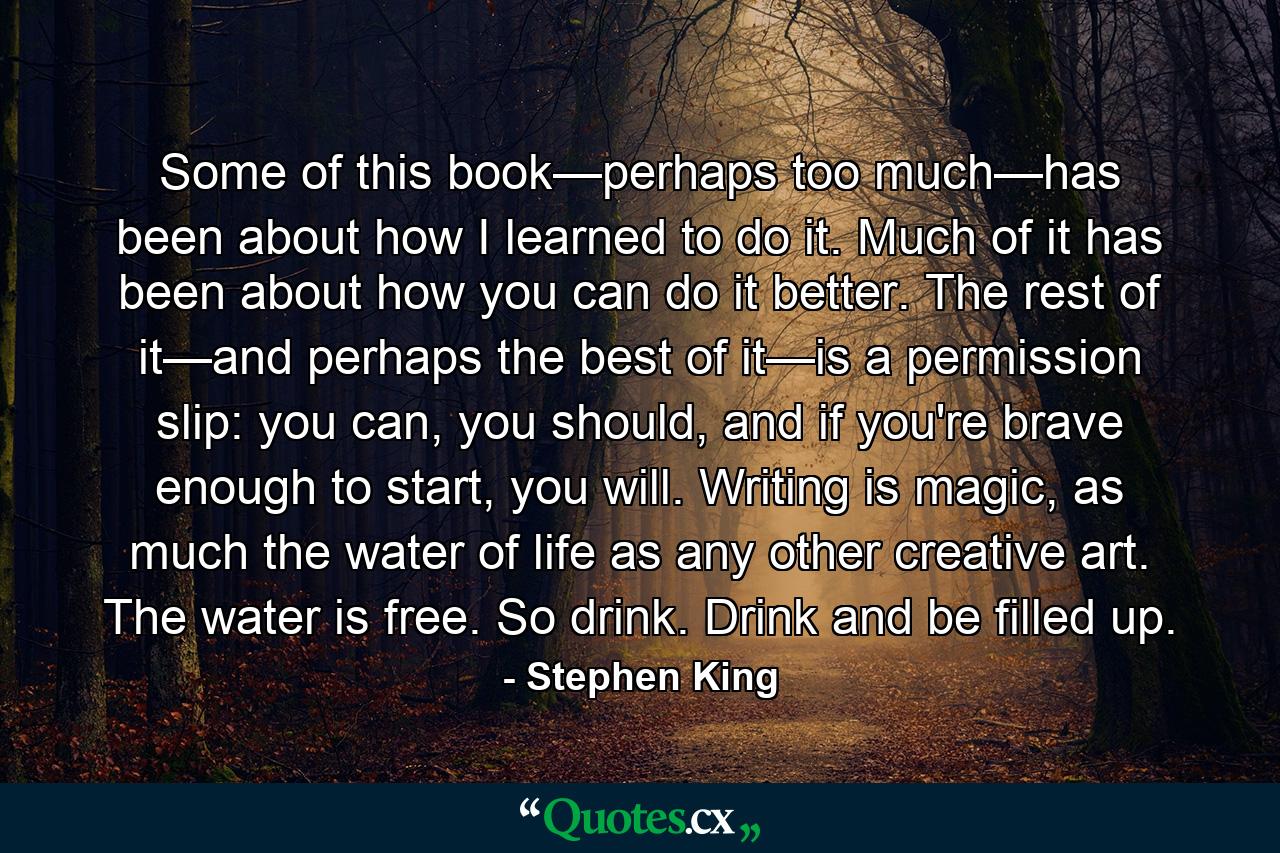 Some of this book—perhaps too much—has been about how I learned to do it. Much of it has been about how you can do it better. The rest of it—and perhaps the best of it—is a permission slip: you can, you should, and if you're brave enough to start, you will. Writing is magic, as much the water of life as any other creative art. The water is free. So drink. Drink and be filled up. - Quote by Stephen King