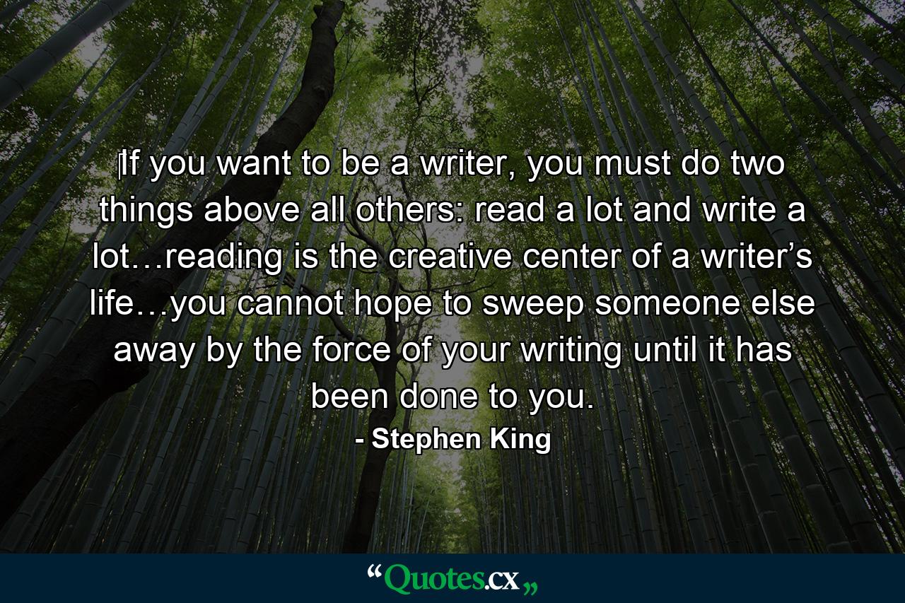 ‎If you want to be a writer, you must do two things above all others: read a lot and write a lot…reading is the creative center of a writer’s life…you cannot hope to sweep someone else away by the force of your writing until it has been done to you. - Quote by Stephen King