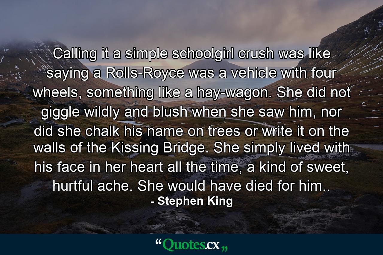 Calling it a simple schoolgirl crush was like saying a Rolls-Royce was a vehicle with four wheels, something like a hay-wagon. She did not giggle wildly and blush when she saw him, nor did she chalk his name on trees or write it on the walls of the Kissing Bridge. She simply lived with his face in her heart all the time, a kind of sweet, hurtful ache. She would have died for him.. - Quote by Stephen King