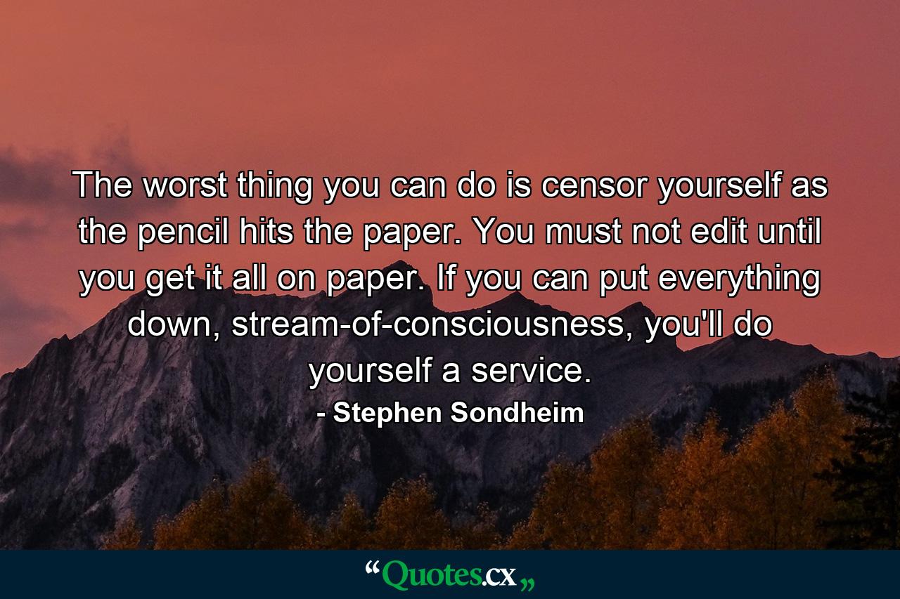 The worst thing you can do is censor yourself as the pencil hits the paper. You must not edit until you get it all on paper. If you can put everything down, stream-of-consciousness, you'll do yourself a service. - Quote by Stephen Sondheim