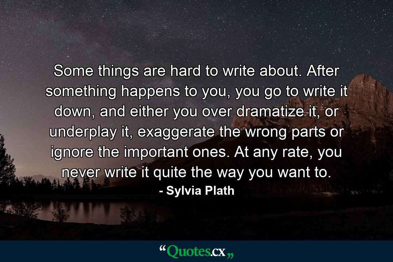 Some things are hard to write about. After something happens to you, you go to write it down, and either you over dramatize it, or underplay it, exaggerate the wrong parts or ignore the important ones. At any rate, you never write it quite the way you want to. - Quote by Sylvia Plath