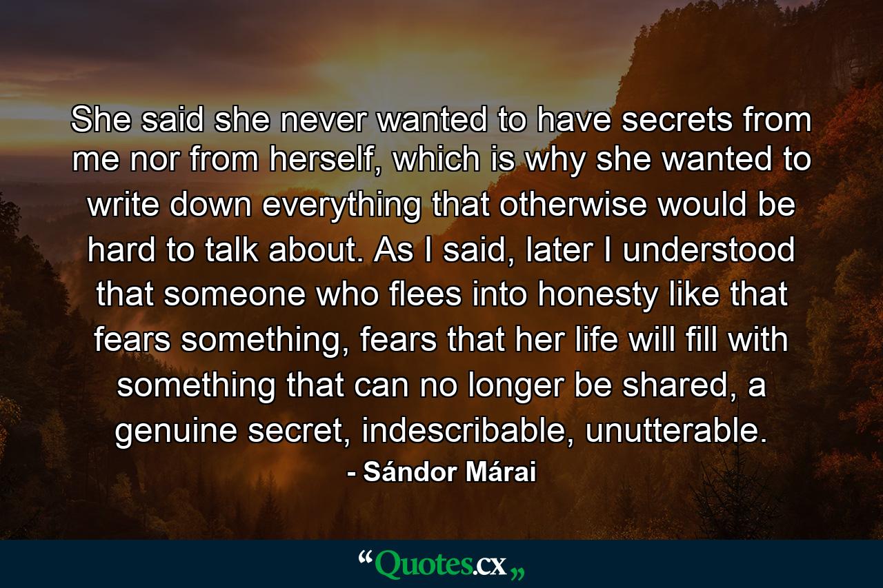 She said she never wanted to have secrets from me nor from herself, which is why she wanted to write down everything that otherwise would be hard to talk about. As I said, later I understood that someone who flees into honesty like that fears something, fears that her life will fill with something that can no longer be shared, a genuine secret, indescribable, unutterable. - Quote by Sándor Márai