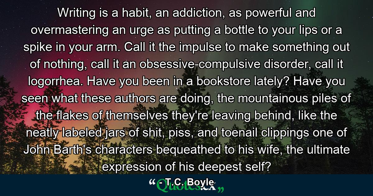 Writing is a habit, an addiction, as powerful and overmastering an urge as putting a bottle to your lips or a spike in your arm. Call it the impulse to make something out of nothing, call it an obsessive-compulsive disorder, call it logorrhea. Have you been in a bookstore lately? Have you seen what these authors are doing, the mountainous piles of the flakes of themselves they're leaving behind, like the neatly labeled jars of shit, piss, and toenail clippings one of John Barth's characters bequeathed to his wife, the ultimate expression of his deepest self? - Quote by T.C. Boyle