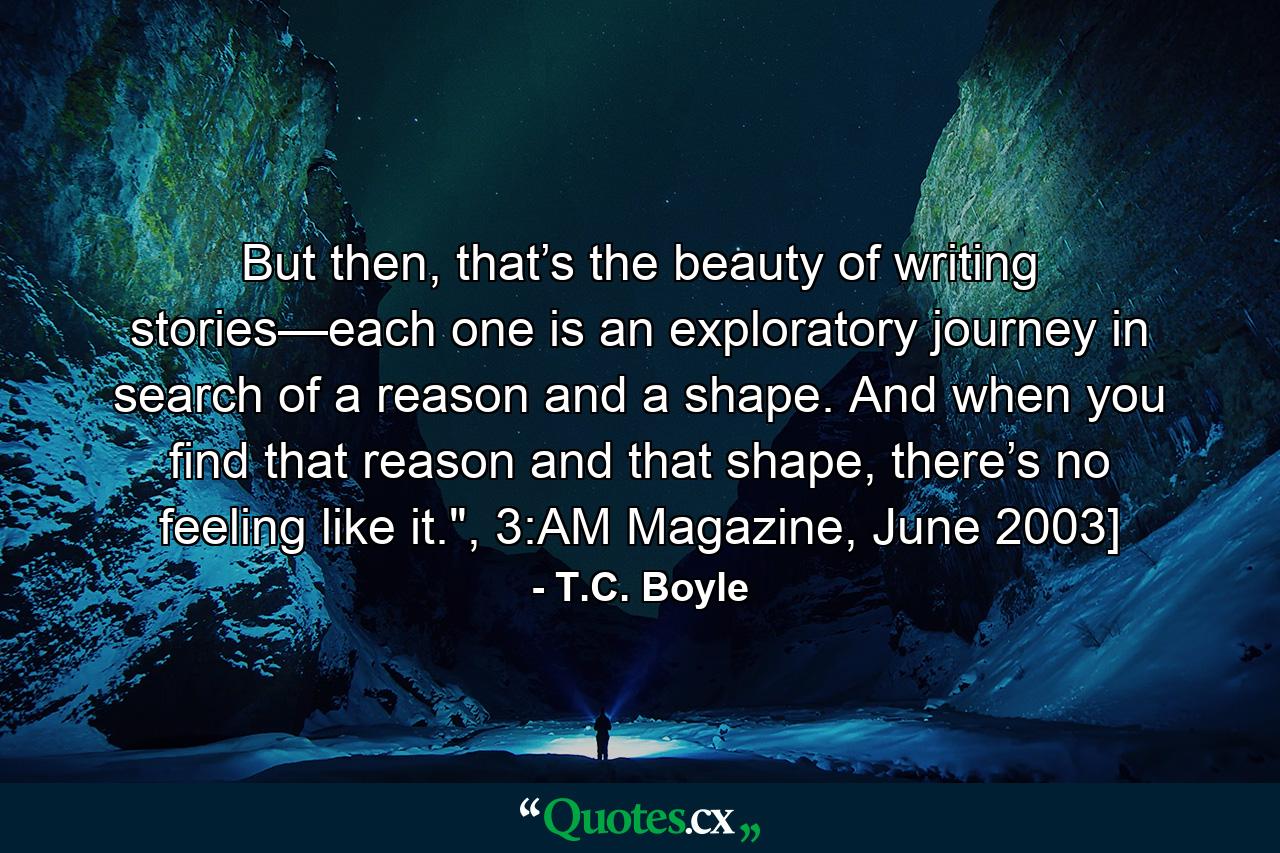 But then, that’s the beauty of writing stories—each one is an exploratory journey in search of a reason and a shape. And when you find that reason and that shape, there’s no feeling like it.