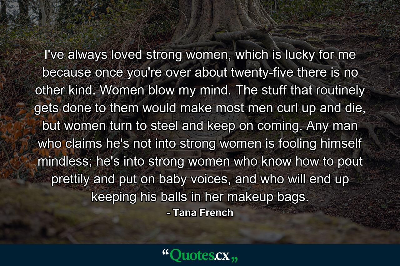 I've always loved strong women, which is lucky for me because once you're over about twenty-five there is no other kind. Women blow my mind. The stuff that routinely gets done to them would make most men curl up and die, but women turn to steel and keep on coming. Any man who claims he's not into strong women is fooling himself mindless; he's into strong women who know how to pout prettily and put on baby voices, and who will end up keeping his balls in her makeup bags. - Quote by Tana French