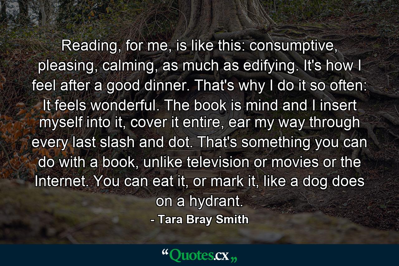 Reading, for me, is like this: consumptive, pleasing, calming, as much as edifying. It's how I feel after a good dinner. That's why I do it so often: It feels wonderful. The book is mind and I insert myself into it, cover it entire, ear my way through every last slash and dot. That's something you can do with a book, unlike television or movies or the Internet. You can eat it, or mark it, like a dog does on a hydrant. - Quote by Tara Bray Smith