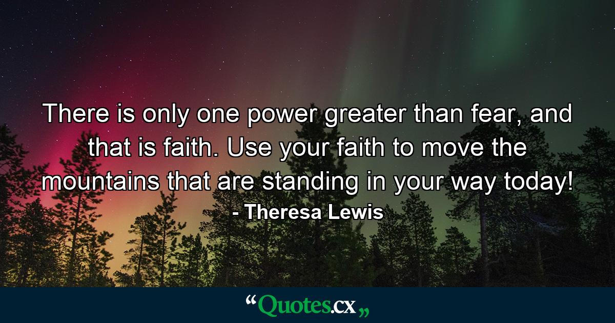 There is only one power greater than fear, and that is faith. Use your faith to move the mountains that are standing in your way today! - Quote by Theresa Lewis