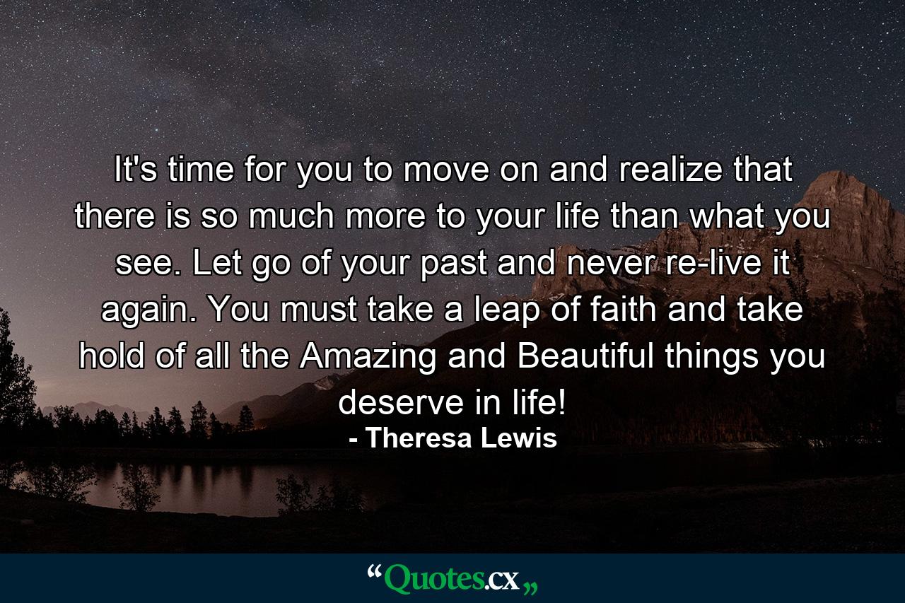 It's time for you to move on and realize that there is so much more to your life than what you see. Let go of your past and never re-live it again. You must take a leap of faith and take hold of all the Amazing and Beautiful things you deserve in life! - Quote by Theresa Lewis