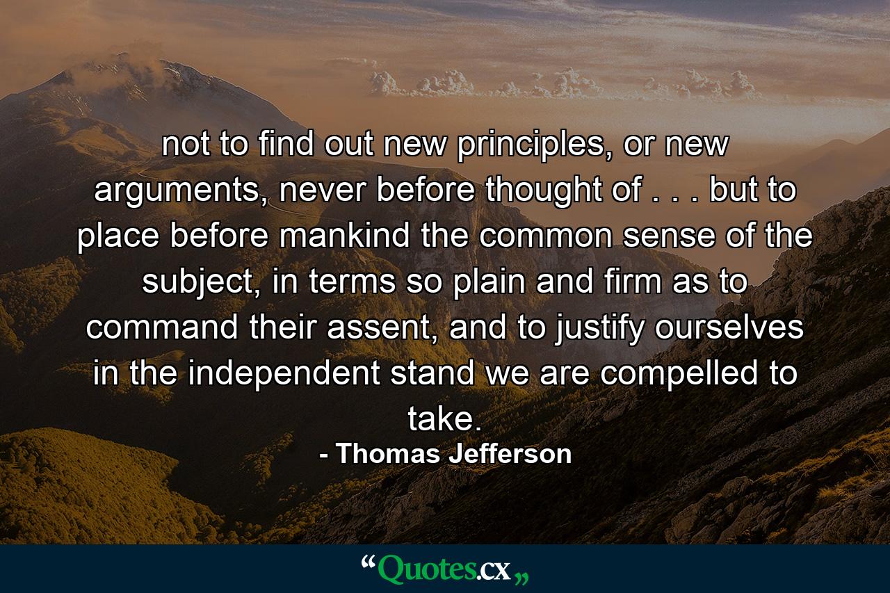 not to find out new principles, or new arguments, never before thought of . . . but to place before mankind the common sense of the subject, in terms so plain and firm as to command their assent, and to justify ourselves in the independent stand we are compelled to take. - Quote by Thomas Jefferson