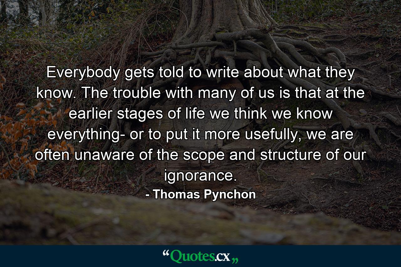 Everybody gets told to write about what they know. The trouble with many of us is that at the earlier stages of life we think we know everything- or to put it more usefully, we are often unaware of the scope and structure of our ignorance. - Quote by Thomas Pynchon