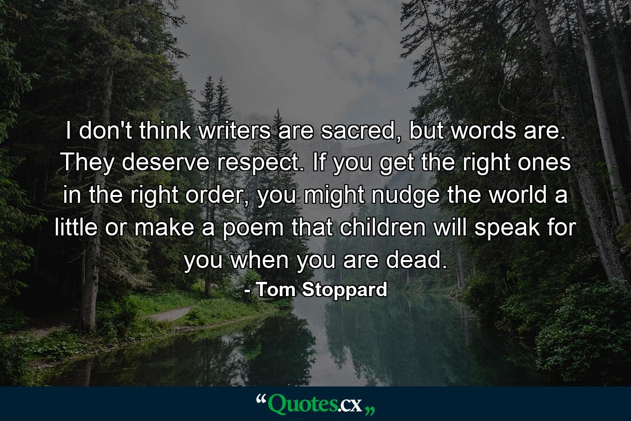 I don't think writers are sacred, but words are. They deserve respect. If you get the right ones in the right order, you might nudge the world a little or make a poem that children will speak for you when you are dead. - Quote by Tom Stoppard